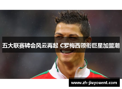 五大联赛转会风云再起 C罗梅西领衔巨星加盟潮 五大联赛转会风云再起 C罗梅西领衔巨星加盟潮