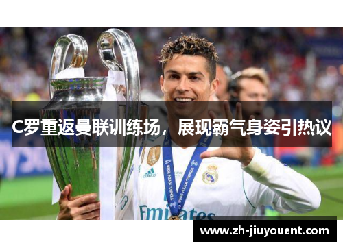 C罗重返曼联训练场，展现霸气身姿引热议